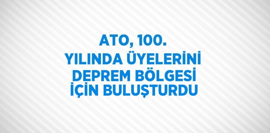 ATO, 100. YILINDA ÜYELERİNİ DEPREM BÖLGESİ İÇİN BULUŞTURDU