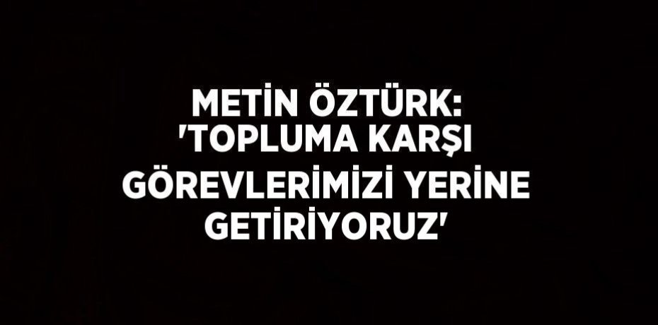 METİN ÖZTÜRK: 'TOPLUMA KARŞI GÖREVLERİMİZİ YERİNE GETİRİYORUZ'