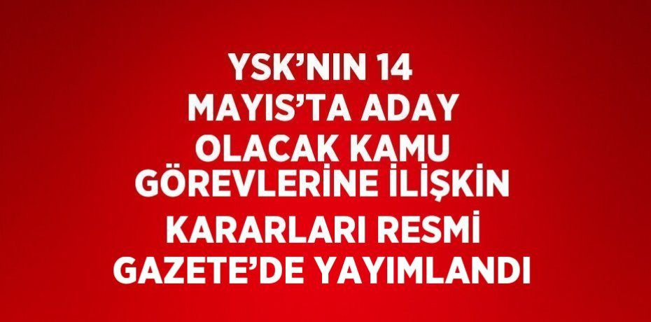 YSK’NIN 14 MAYIS’TA ADAY OLACAK KAMU GÖREVLERİNE İLİŞKİN KARARLARI RESMİ GAZETE’DE YAYIMLANDI