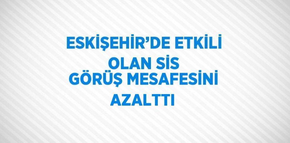 ESKİŞEHİR’DE ETKİLİ OLAN SİS GÖRÜŞ MESAFESİNİ AZALTTI