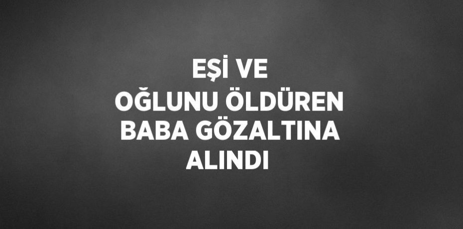 EŞİ VE OĞLUNU ÖLDÜREN BABA GÖZALTINA ALINDI