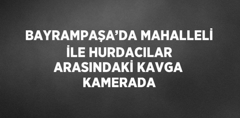 BAYRAMPAŞA’DA MAHALLELİ İLE HURDACILAR ARASINDAKİ KAVGA KAMERADA