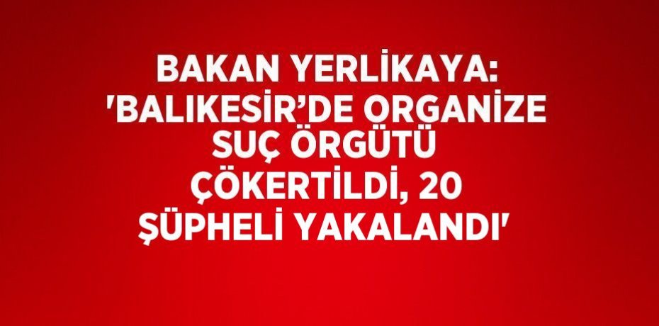 BAKAN YERLİKAYA: 'BALIKESİR’DE ORGANİZE SUÇ ÖRGÜTÜ ÇÖKERTİLDİ, 20 ŞÜPHELİ YAKALANDI'