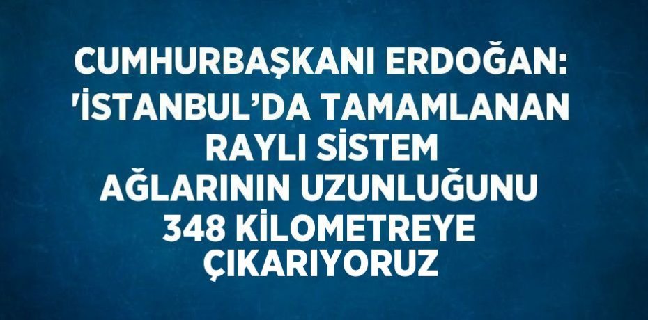 CUMHURBAŞKANI ERDOĞAN: 'İSTANBUL’DA TAMAMLANAN RAYLI SİSTEM AĞLARININ UZUNLUĞUNU 348 KİLOMETREYE ÇIKARIYORUZ