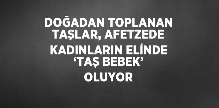 DOĞADAN TOPLANAN TAŞLAR, AFETZEDE KADINLARIN ELİNDE ‘TAŞ BEBEK’ OLUYOR