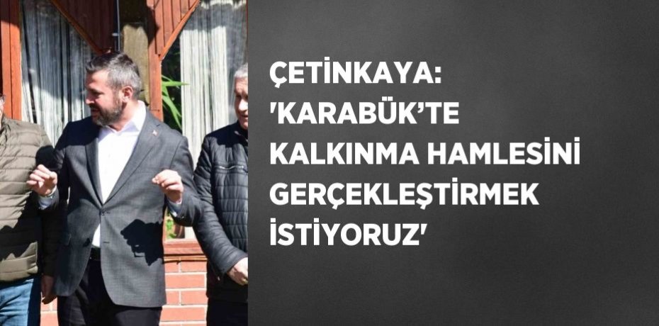 ÇETİNKAYA: 'KARABÜK’TE KALKINMA HAMLESİNİ GERÇEKLEŞTİRMEK İSTİYORUZ'