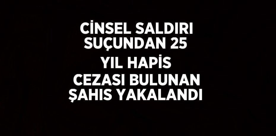 CİNSEL SALDIRI SUÇUNDAN 25 YIL HAPİS CEZASI BULUNAN ŞAHIS YAKALANDI