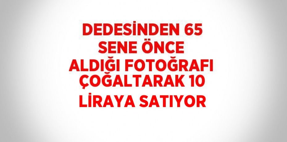 DEDESİNDEN 65 SENE ÖNCE ALDIĞI FOTOĞRAFI ÇOĞALTARAK 10 LİRAYA SATIYOR