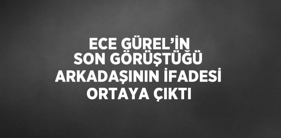 ECE GÜREL’İN SON GÖRÜŞTÜĞÜ ARKADAŞININ İFADESİ ORTAYA ÇIKTI