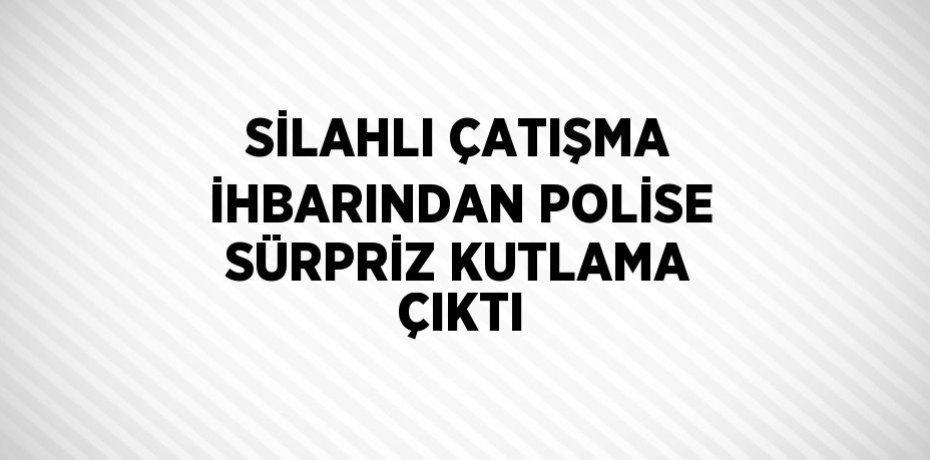 SİLAHLI ÇATIŞMA İHBARINDAN POLİSE SÜRPRİZ KUTLAMA ÇIKTI