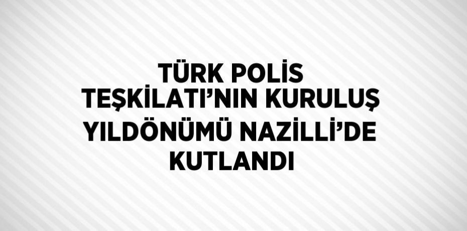 TÜRK POLİS TEŞKİLATI’NIN KURULUŞ YILDÖNÜMÜ NAZİLLİ’DE KUTLANDI