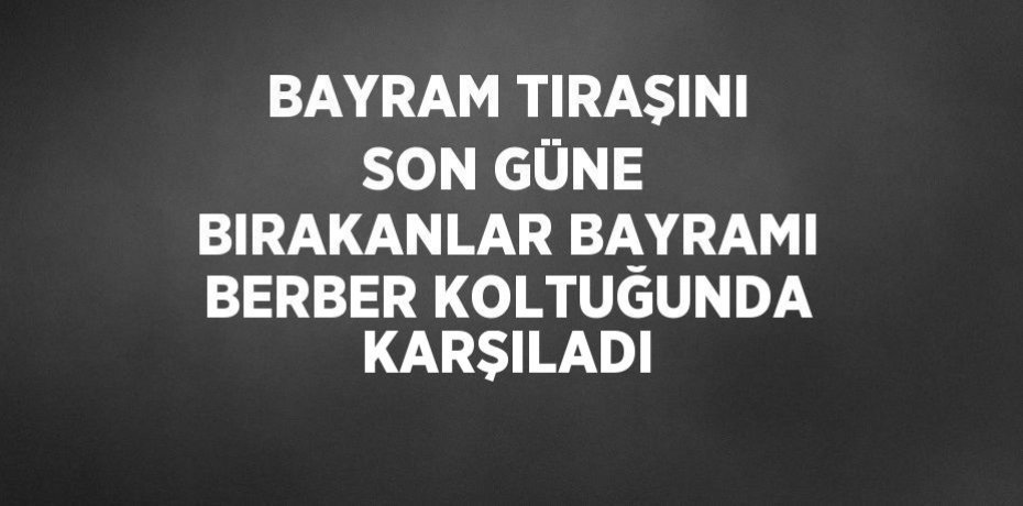 BAYRAM TIRAŞINI SON GÜNE BIRAKANLAR BAYRAMI BERBER KOLTUĞUNDA KARŞILADI