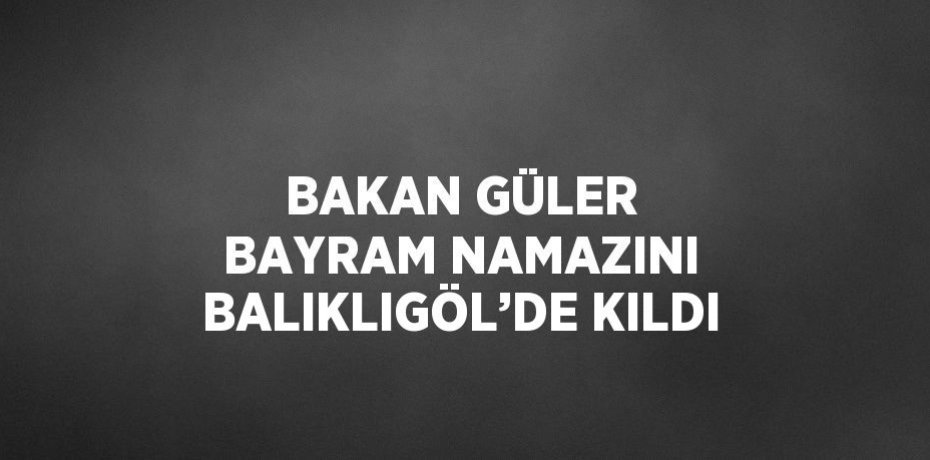 BAKAN GÜLER BAYRAM NAMAZINI BALIKLIGÖL’DE KILDI