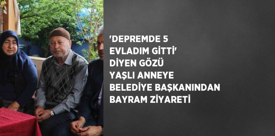 'DEPREMDE 5 EVLADIM GİTTİ' DİYEN GÖZÜ YAŞLI ANNEYE BELEDİYE BAŞKANINDAN BAYRAM ZİYARETİ