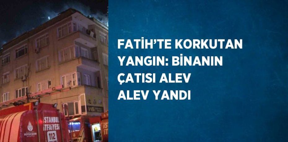 FATİH’TE KORKUTAN YANGIN: BİNANIN ÇATISI ALEV ALEV YANDI