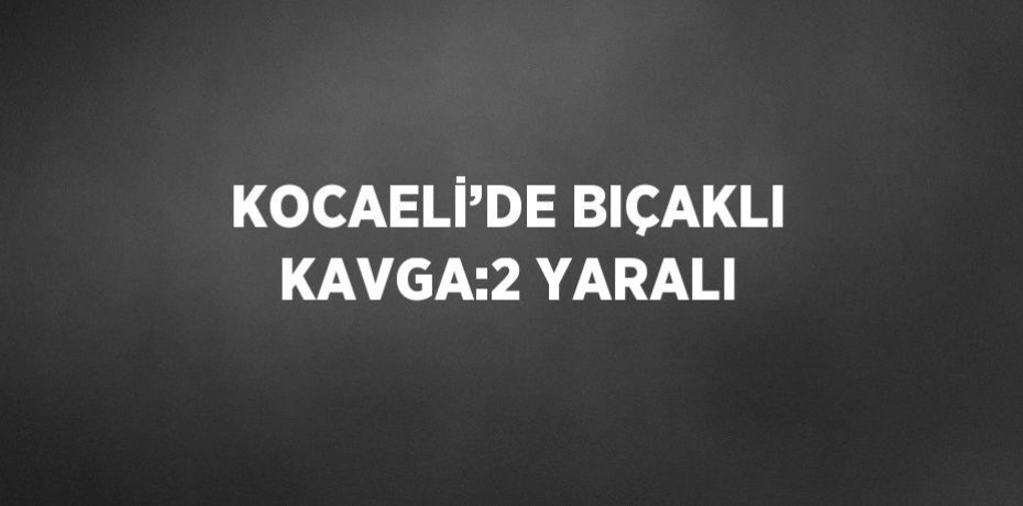 KOCAELİ’DE BIÇAKLI KAVGA:2 YARALI