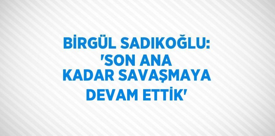 BİRGÜL SADIKOĞLU: 'SON ANA KADAR SAVAŞMAYA DEVAM ETTİK'