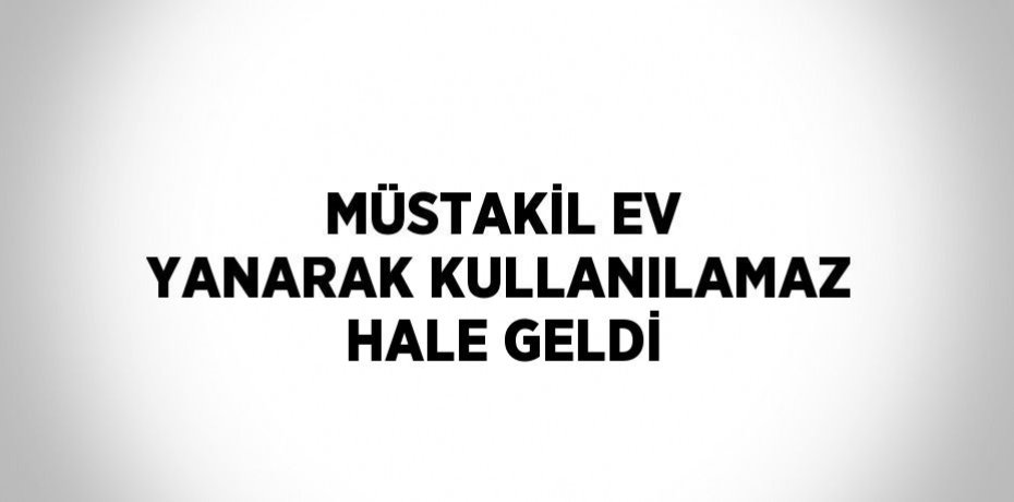 MÜSTAKİL EV YANARAK KULLANILAMAZ HALE GELDİ