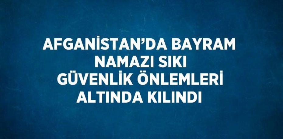 AFGANİSTAN’DA BAYRAM NAMAZI SIKI GÜVENLİK ÖNLEMLERİ ALTINDA KILINDI