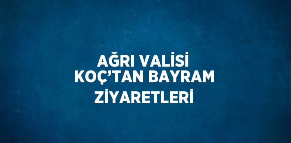 AĞRI VALİSİ KOÇ’TAN BAYRAM ZİYARETLERİ