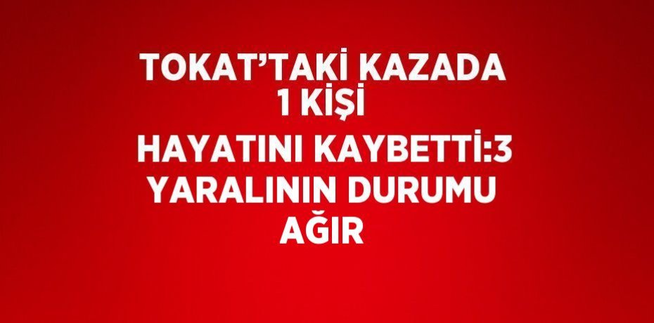 TOKAT’TAKİ KAZADA 1 KİŞİ HAYATINI KAYBETTİ:3 YARALININ DURUMU AĞIR