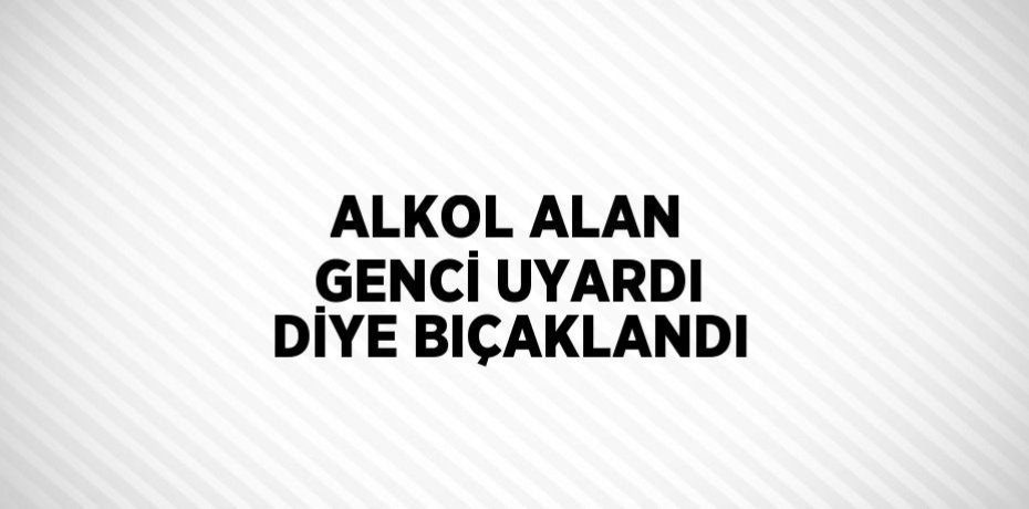 ALKOL ALAN GENCİ UYARDI DİYE BIÇAKLANDI
