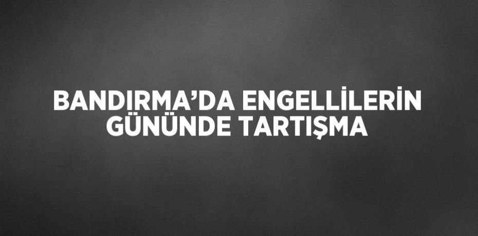 BANDIRMA’DA ENGELLİLERİN GÜNÜNDE TARTIŞMA