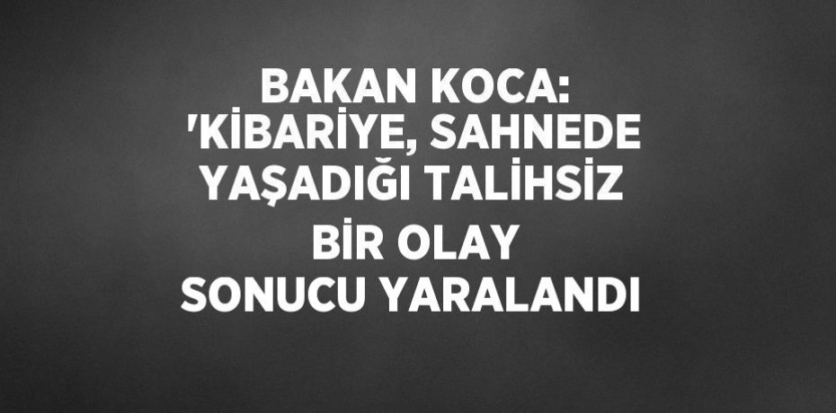BAKAN KOCA: 'KİBARİYE, SAHNEDE YAŞADIĞI TALİHSİZ BİR OLAY SONUCU YARALANDI