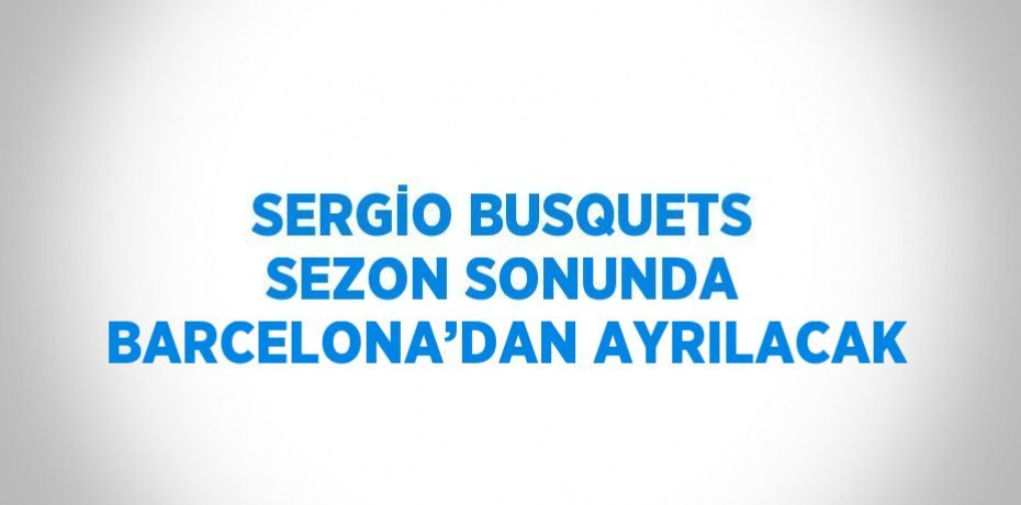 SERGİO BUSQUETS SEZON SONUNDA BARCELONA’DAN AYRILACAK