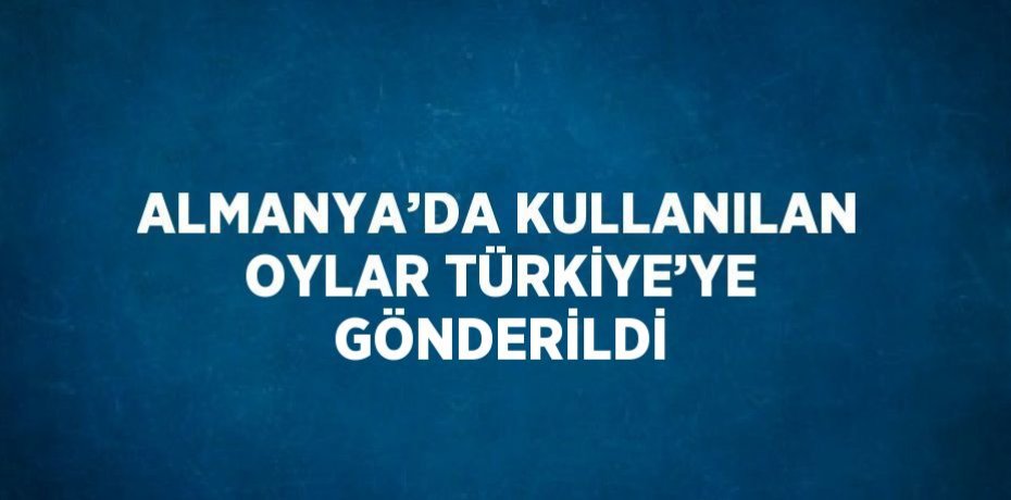 ALMANYA’DA KULLANILAN OYLAR TÜRKİYE’YE GÖNDERİLDİ