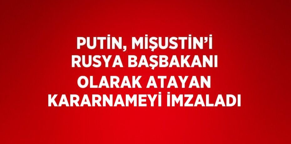PUTİN, MİŞUSTİN’İ RUSYA BAŞBAKANI OLARAK ATAYAN KARARNAMEYİ İMZALADI
