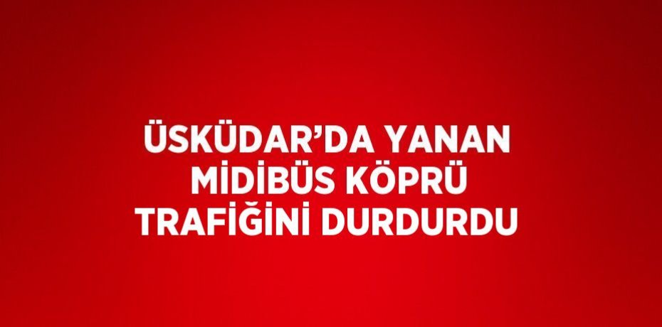 ÜSKÜDAR’DA YANAN MİDİBÜS KÖPRÜ TRAFİĞİNİ DURDURDU