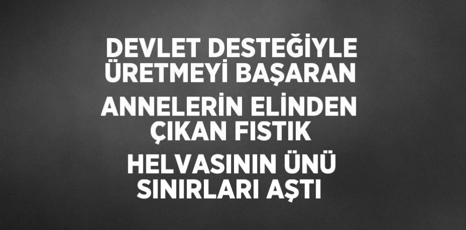 DEVLET DESTEĞİYLE ÜRETMEYİ BAŞARAN ANNELERİN ELİNDEN ÇIKAN FISTIK HELVASININ ÜNÜ SINIRLARI AŞTI