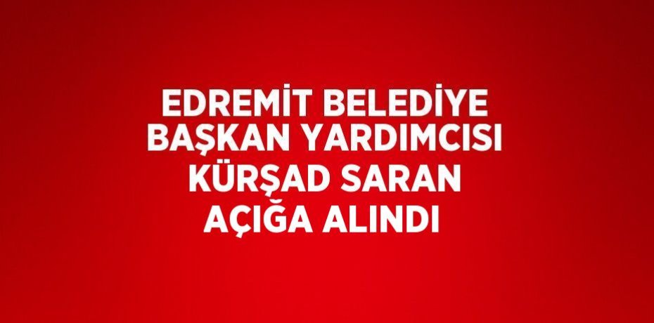 EDREMİT BELEDİYE BAŞKAN YARDIMCISI KÜRŞAD SARAN AÇIĞA ALINDI