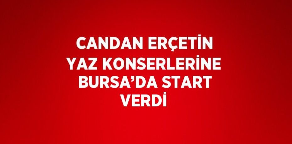 CANDAN ERÇETİN YAZ KONSERLERİNE BURSA’DA START VERDİ