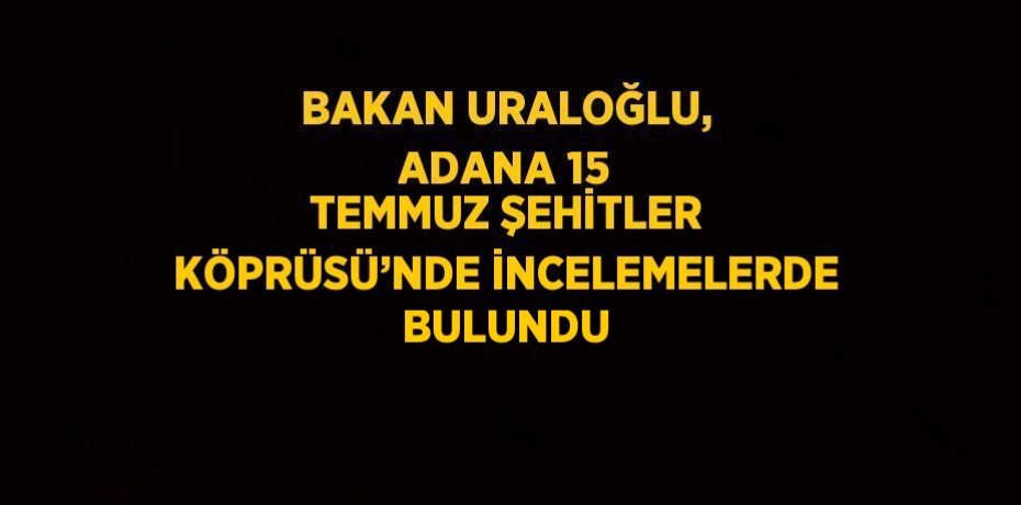 BAKAN URALOĞLU, ADANA 15 TEMMUZ ŞEHİTLER KÖPRÜSÜ’NDE İNCELEMELERDE BULUNDU