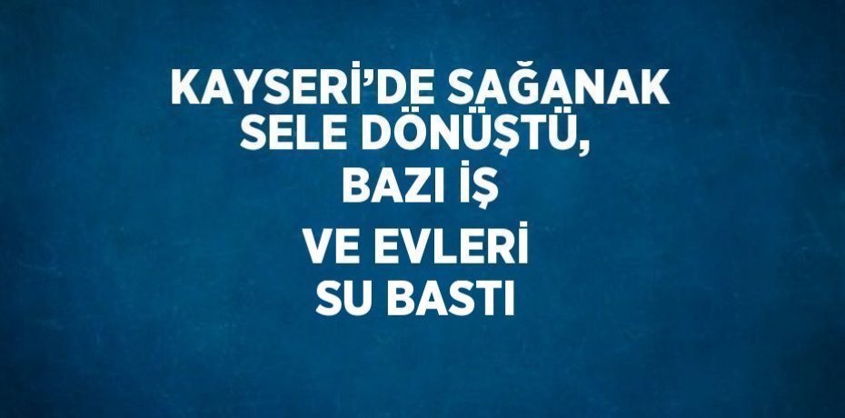 KAYSERİ’DE SAĞANAK SELE DÖNÜŞTÜ, BAZI İŞ VE EVLERİ SU BASTI