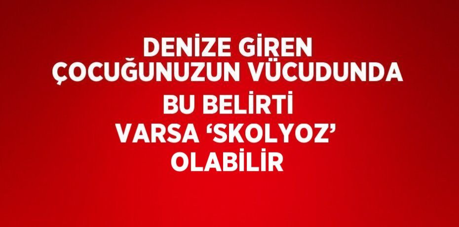 DENİZE GİREN ÇOCUĞUNUZUN VÜCUDUNDA BU BELİRTİ VARSA ‘SKOLYOZ’ OLABİLİR