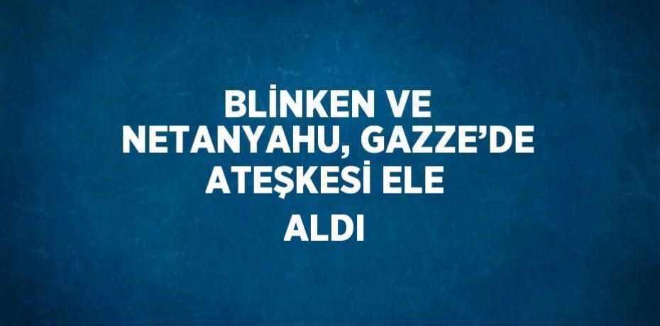BLİNKEN VE NETANYAHU, GAZZE’DE ATEŞKESİ ELE ALDI