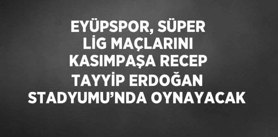 EYÜPSPOR, SÜPER LİG MAÇLARINI KASIMPAŞA RECEP TAYYİP ERDOĞAN STADYUMU’NDA OYNAYACAK