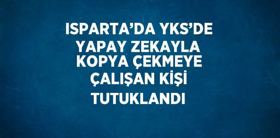 ISPARTA’DA YKS’DE YAPAY ZEKAYLA KOPYA ÇEKMEYE ÇALIŞAN KİŞİ TUTUKLANDI