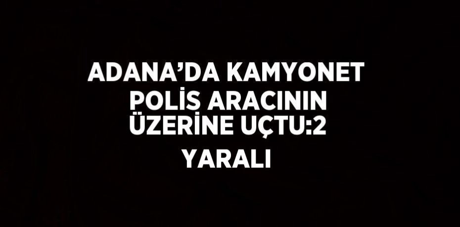 ADANA’DA KAMYONET POLİS ARACININ ÜZERİNE UÇTU:2 YARALI