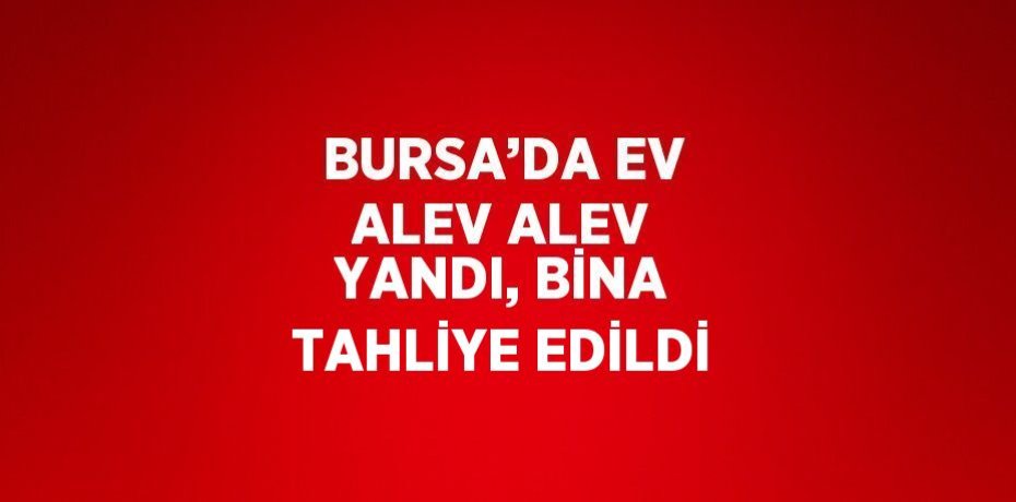 BURSA’DA EV ALEV ALEV YANDI, BİNA TAHLİYE EDİLDİ
