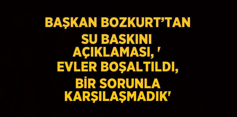 BAŞKAN BOZKURT’TAN SU BASKINI AÇIKLAMASI, ' EVLER BOŞALTILDI, BİR SORUNLA KARŞILAŞMADIK'