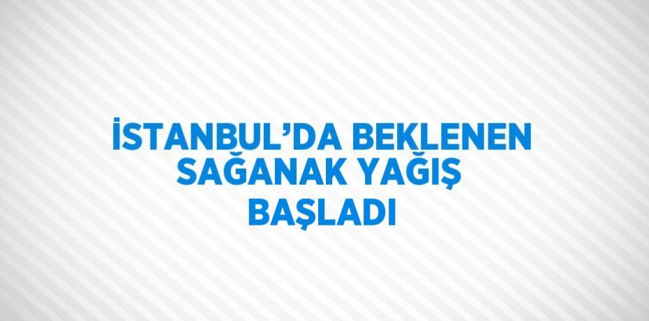 İSTANBUL’DA BEKLENEN SAĞANAK YAĞIŞ BAŞLADI