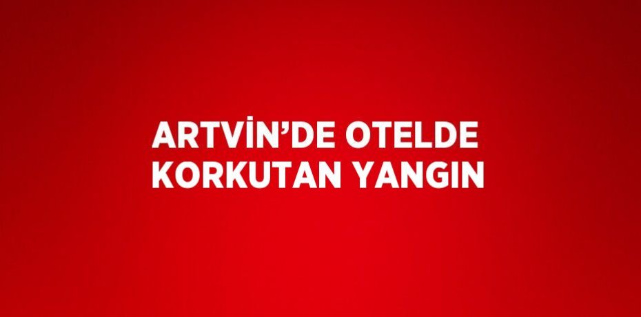 ARTVİN’DE OTELDE KORKUTAN YANGIN