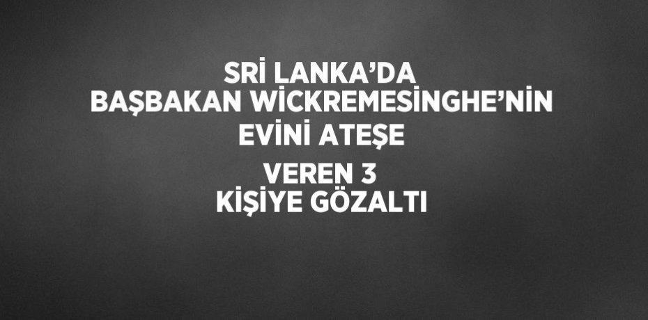 SRİ LANKA’DA BAŞBAKAN WİCKREMESİNGHE’NİN EVİNİ ATEŞE VEREN 3 KİŞİYE GÖZALTI