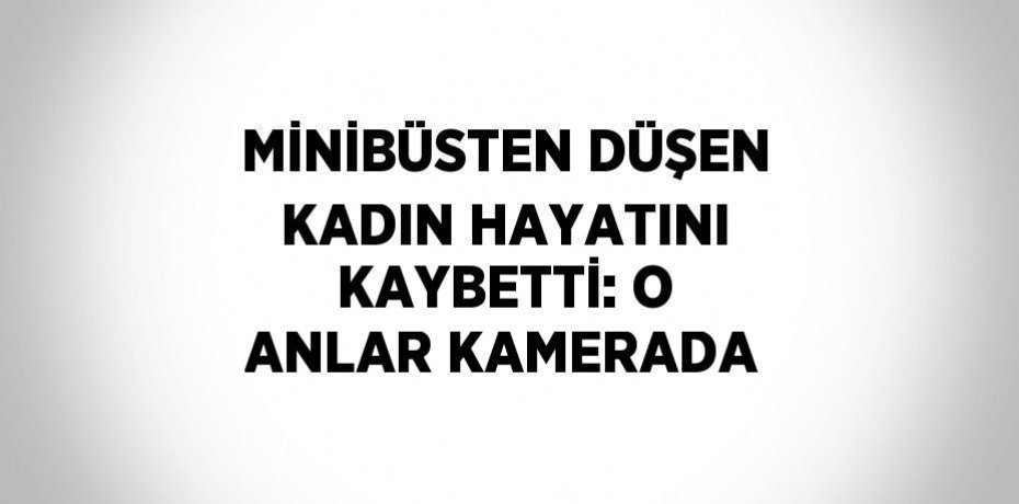 MİNİBÜSTEN DÜŞEN KADIN HAYATINI KAYBETTİ: O ANLAR KAMERADA
