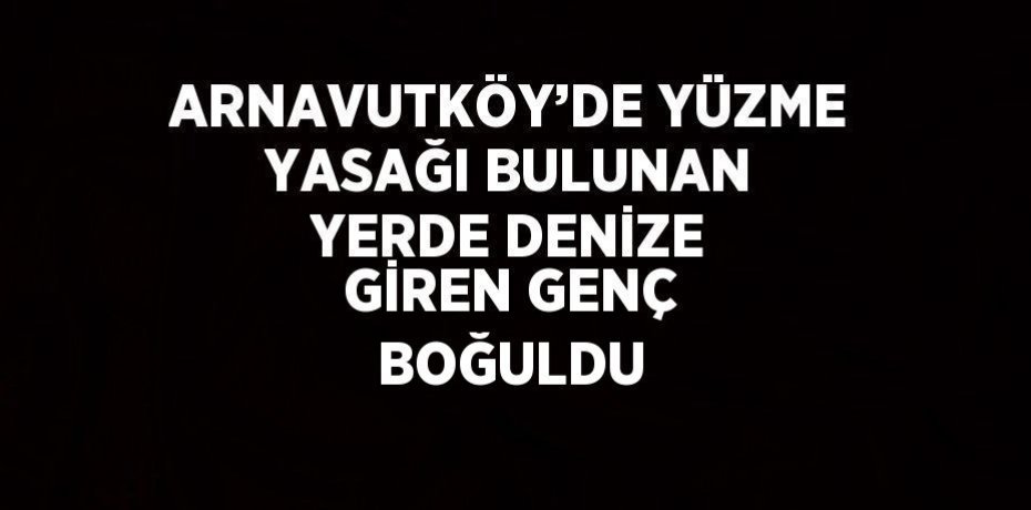 ARNAVUTKÖY’DE YÜZME YASAĞI BULUNAN YERDE DENİZE GİREN GENÇ BOĞULDU