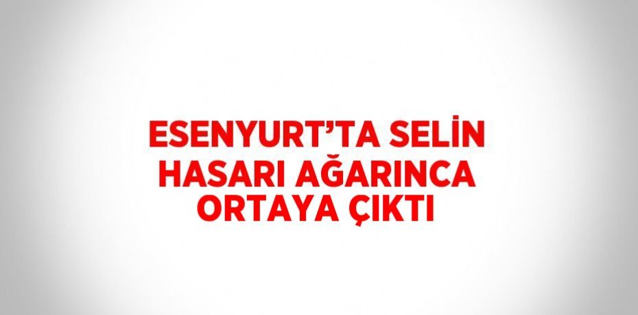 ESENYURT’TA SELİN HASARI AĞARINCA ORTAYA ÇIKTI